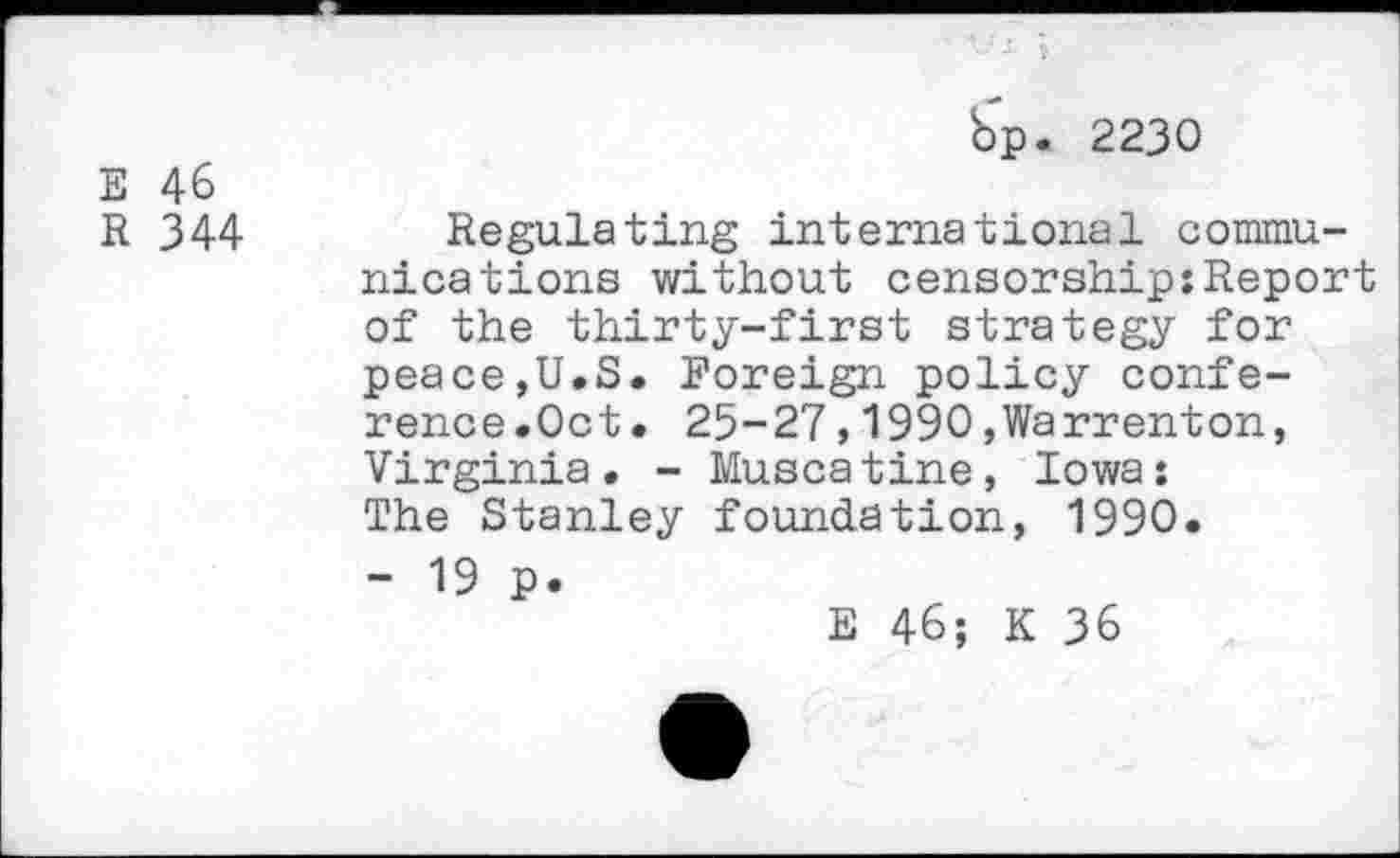 ﻿E 46
R 344
bp. 2230
Regulating international communications without censorship:Report of the thirty-first strategy for peace,U.S. Foreign policy conference.Oct. 25-27,1990,Warrenton, Virginia. - Muscatine, Iowa: The Stanley foundation, 1990.
- 19 p.
E 46; K 36